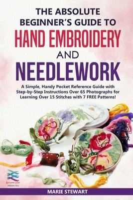 The Absolute Beginner's Guide to Hand Embroidery and Needlework: A Simple, Handy Pocket Reference Guide with Step-by-Step Instructions Over 65 Photogr by Stewart, Marie