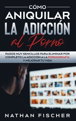 Cómo Aniquilar la Adicción al Porno: Pasos muy Sencillos para Eliminar por Completo la Adicción a la Pornografía y Mejorar tu Vida by Fischer, Nathan