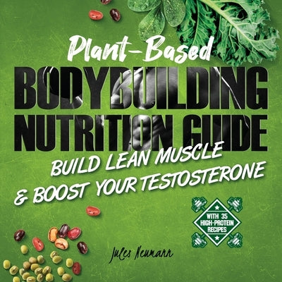 Plant-Based Bodybuilding Nutrition Guide: Build Lean Muscle & Boost Your Testosterone (With 35 High-Protein Recipes) by Neumann, Jules