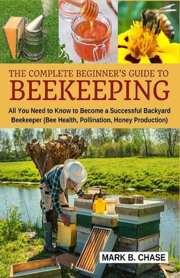 The Complete Beginner's Guide to Beekeeping: All You Need to Know to Become a Successful Backyard Beekeeper by Chase, Mark B.