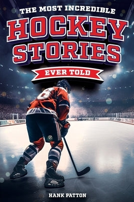 The Most Incredible Hockey Stories Ever Told: Inspirational and Legendary Tales from the Greatest Hockey Players and Games of All Time by Patton, Hank