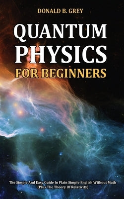 Quantum Physics for Beginners: The Simple And Easy Guide In Plain Simple English Without Math (Plus The Theory Of Relativity) by Grey, Donald B.