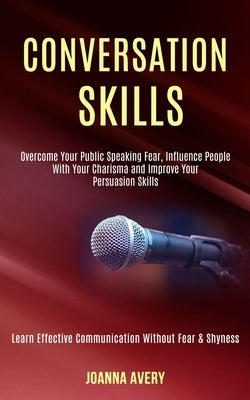 Conversation Skills: Overcome Your Public Speaking Fear, Influence People With Your Charisma and Improve Your Persuasion Skills (Learn Effe by Avery, Joanna