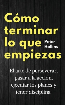 Cómo terminar lo que empiezas: El arte de perseverar, pasar a la acción, ejecutar los planes y tener disciplina by Hollins, Peter