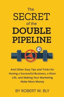 The Secret of the Double Pipeline: And Other Easy Tips and Tricks for Having a Better Business, a Nicer Life, and Making Your Marketing Make More Mone by Bly, Robert W.