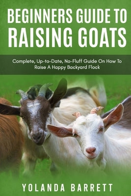 Beginners Guide To Raising Goats: Complete, Up-to-Date, No-Fluff Guide On How To Raise A Happy Backyard Flock Paperback Independently Published