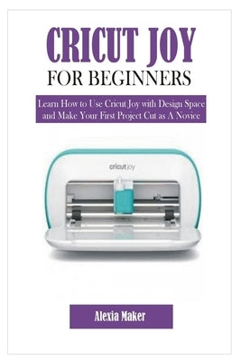 Cricut Joy for Beginners: Learn How to Use Cricut Joy with Design Space and Make Your First Project Cut as A Novice by Maker, Alexia