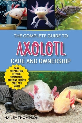 The Complete Guide to Axolotl Care and Ownership: Tank Preparation, Feeding, Socializing, Breeding, Health Care, and Expert Advice on Successful Axolo by Thompson, Hailey