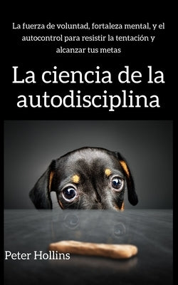 La ciencia de la autodisciplina: La fuerza de voluntad, fortaleza mental, y el autocontrol para resistir la tentación y alcanzar tus metas by Hollins, Peter