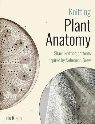 Knitting Plant Anatomy: Shawl patterns inspired by the beauty of microscopic plant anatomy by Riede, Julia