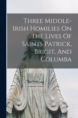 Three Middle-irish Homilies On The Lives Of Saints Patrick, Brigit, And Columba Paperback Legare Street Press