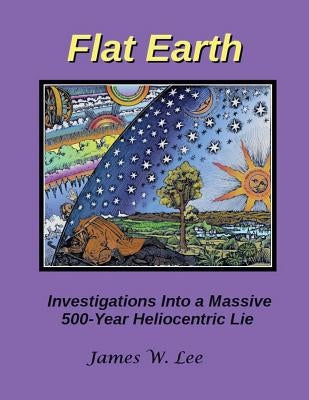 Flat Earth; Investigations Into a Massive 500-Year Heliocentric Lie by Lee, James W.