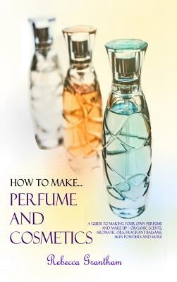 How to Make Perfumes and Cosmetics: A Guide to Making Your Own Perfume and Make up - Organic Scents, Aromatic Oils, Fragrant Balsams, Skin Powders and by Grantham, Rebecca