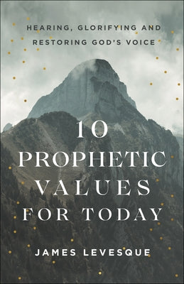 10 Prophetic Values for Today: Hearing, Glorifying and Restoring God's Voice by Levesque, James
