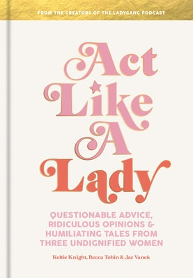 Act Like a Lady: Questionable Advice, Ridiculous Opinions, and Humiliating Tales from Three Undignified Women by Knight, Keltie