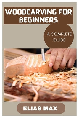 Woodcarving for Beginners: A Complete Guide to Discovering the Art of Woodworking by Max, Elias