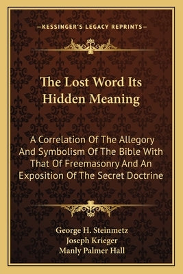 The Lost Word Its Hidden Meaning: A Correlation of the Allegory and Symbolism of the Bible with That of Freemasonry and an Exposition of the Secret Do by Steinmetz, George H.