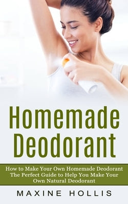 Homemade Deodorant: How to Make Your Own Homemade Deodorant (The Perfect Guide to Help You Make Your Own Natural Deodorant) by Hollis, Maxine