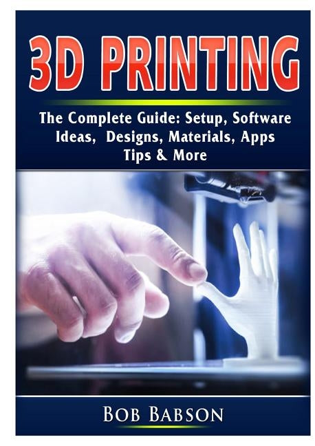 3D Printing The Complete Guide: Setup, Software, Ideas, Designs, Materials, Apps, Tips & More by Babson, Bob