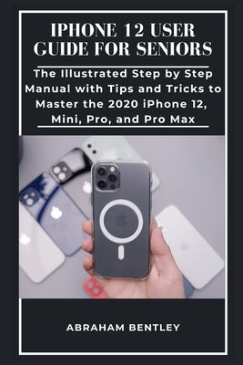 iPhone 12 User Guide for Seniors: The Illustrated Step by Step Manual with Tips and Tricks to Master the 2020 iPhone 12, Mini, Pro, and Pro Max by Bentley, Abraham