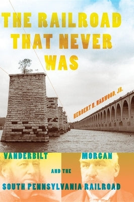 The Railroad That Never Was: Vanderbilt, Morgan, and the South Pennsylvania Railroad by Harwood Jr, Herbert H.