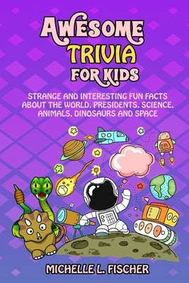 Awesome Trivia For Kids: Strange And Interesting Fun Facts About The World, Presidents, Science, Animals, Dinosaurs And Space by Fischer, Michelle L.
