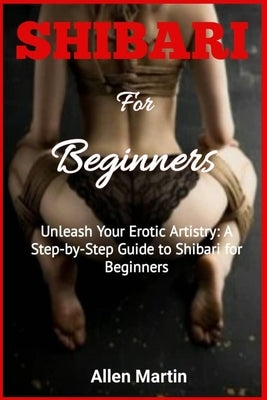 SHIBARI For Beginners: Unleash Your Erotic Artistry: A Step-by-Step Guide to Shibari for Beginners Paperback Independently Published