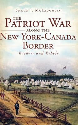 The Patriot War Along the New York-Canada Border: Raiders and Rebels by McLaughlin, Shaun J.