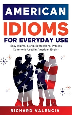 American Idioms for Everyday Use: Easy Idioms, Slang, Expressions, Phrases Commonly Used in American English. A Simple and Practical American Idiom Di by Valencia, Richard