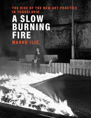 A Slow Burning Fire: The Rise of the New Art Practice in Yugoslavia by ILIC, Marko