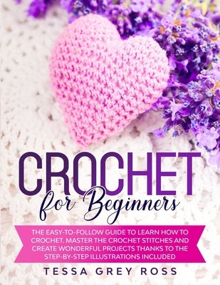 Crochet for Beginners: The Easy-to-Follow Guide to Learn How to Crochet. Master the Crochet Stitches and Create Wonderful Projects Thanks to by Ross, Tessa Grey