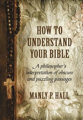 How To Understand Your Bible: A Philosopher's Interpretation of Obscure and Puzzling Passages by Hall, Manly P.