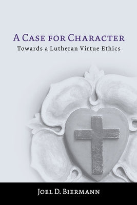 A Case for Character: Towards a Lutheran Virtue Ethics by Biermann, Joel D.