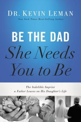 Be the Dad She Needs You to Be: The Indelible Imprint a Father Leaves on His Daughter's Life by Leman, Kevin