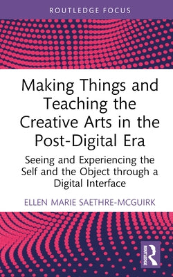 Making Things and Teaching the Creative Arts in the Post-Digital Era: Seeing and Experiencing the Self and the Object Through a Digital Interface by Saethre-McGuirk, Ellen Marie