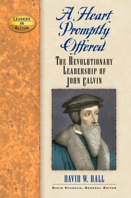 A Heart Promptly Offered: The Revolutionary Leadership of John Calvin by Hall, David W.