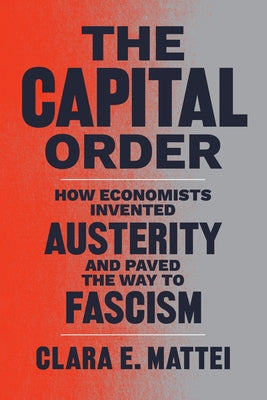 The Capital Order: How Economists Invented Austerity and Paved the Way to Fascism by Mattei, Clara E.