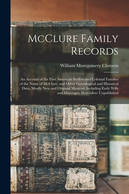 McClure Family Records: An Account of the First American Settlers and Colonial Families of the Name of McClure, and Other Genealogical and His by Clemens, William Montgomery 1860-1931