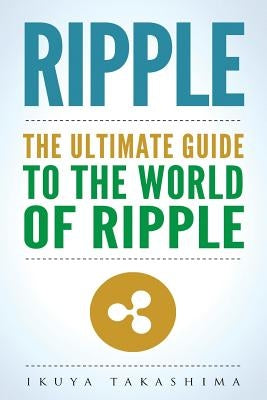 Ripple: The Ultimate Guide to the World of Ripple XRP, Ripple Investing, Ripple Coin, Ripple Cryptocurrency, Cryptocurrency by Takashima, Ikuya