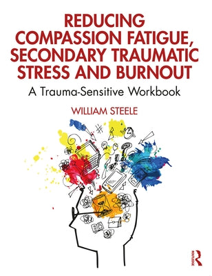 Reducing Compassion Fatigue, Secondary Traumatic Stress, and Burnout: A Trauma-Sensitive Workbook by Steele, William