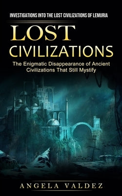 Lost Civilizations: Investigations Into the Lost Civilizations of Lemuria (The Enigmatic Disappearance of Ancient Civilizations That Still by Valdez, Angela