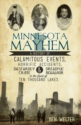 Minnesota Mayhem: A History of Calamitous Events, Horrific Accidents, Dastardly Crime & Dreadful Behavior in the Land of Ten Thousand La by Welter, Ben