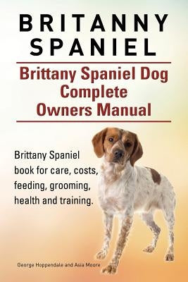 Britanny Spaniel. Brittany Spaniel Dog Complete Owners Manual. Brittany Spaniel book for care, costs, feeding, grooming, health and training. by Moore, Asia