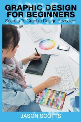 Graphics Design for Beginners: Secrets to Graphics Design Revealed! by Scotts, Jason