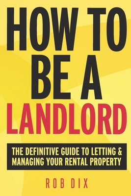 How To Be A Landlord: The Definitive Guide to Letting and Managing Your Rental Property by Dix, Rob