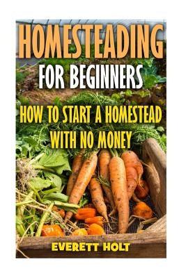 Homesteading For Beginners: How To Start A Homestead With No Money by Holt, Everett