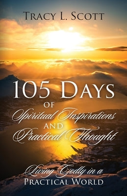 105 Days of Spiritual Inspirations and Practical Thought: Living Godly in a Practical World by Scott, Tracy L.