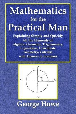 Mathematics for the Practical Man - Explaining Simply and Quickly All the Elements of Algebra, Geometry, Trigonometry, Logarithms, Coo by Howe, George