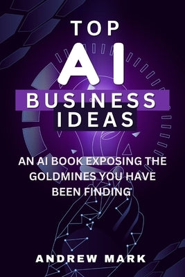 Top AI Business Ideas: An AI Book Exposing The Goldmines You Have Been Finding by Mark, Andrew