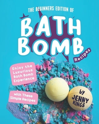 The Beginners Edition of Bath Bomb Recipes: Enjoy the Luxurious Bath Bomb Experience with These Simple Recipes by Kings, Jenny